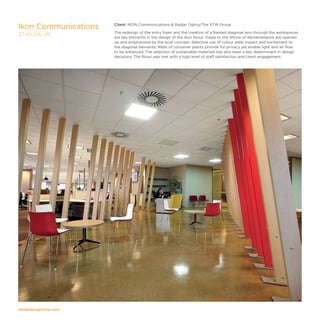 modedesigncorp.com
Client: IKON Communications  Badjar Ogilvy/The STW Group
The redesign of the entry foyer and the creation of a framed diagonal axis through the workspaces
are key elements in the design of the Ikon fitout. Views to the Shrine of Remembrance are opened
up and emphasised by the axial concept. Selective use of colour adds impact and excitement to
the diagonal elements. Walls of container plants provide for privacy yet enable light and air flow
to be enhanced. The selection of sustainable materials has also been a key determinant in design
decisions. The fitout was met with a high level of staff satisfaction and client engagement.
Ikon Communications
ST KILDA, VIC
 