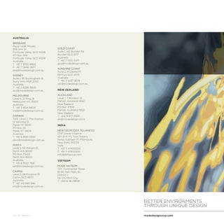 modedesigncorp.com
BETTER ENVIRONMENTS
THROUGH UNIQUE DESIGN
July 16 Version 1
AUSTRALIA
BRISBANE
Plaza Level, Mosaic
826 Ann St
Fortitude Valley QLD 4006
PO Box 348
Fortitude Valley QLD 4006
Australia
T	 +61 7 3253 9900
F 	+61 7 3846 0977
bne@modedesign.com.au
SYDNEY
Suite 1, 35 Buckingham St
Surry Hills NSW 2010
Australia
T	 +61 2 8396 9500
syd@modedesign.com.au
MELBOURNE
Level 4, 31 King St
Melbourne VIC 3000
Australia
T	 +61 3 8614 6600
mel@modedesign.com.au
DARWIN
T213, Level 2, The Avenue
12 Salonika St
Parap NT 0820
PO Box 93
Parap NT 0804
Australia
T	 +61 8 8941 5300
dwn@modedesign.com.au
PERTH
Level 2, 56 William St
Perth WA 6000
PO Box Z5222
Perth WA 6000
Australia
T	 +61 8 9322 7681
per@modedesign.com.au
CAIRNS
Level 2, 26 Florence St
Cairns QLD 4870
Australia
T	 +61 412 889 946
cns@modedesign.com.au
GOLD COAST
Suite 1, 142 Bundall Rd
Bundall QLD 4217
Australia
T	 +61 7 5510 3471
gco@modedesign.com.au
SUNSHINE COAST
Suite 2, 9 Capital Pl
Birtinya QLD 4575
Australia
T	 +61 7 5437 8574
ssc@modedesign.com.au
NEW ZEALAND
AUCKLAND
Level 1, 7 Windsor St
Parnell, Auckland 1052
New Zealand
PO Box 37619
Parnell, Auckland 1052
New Zealand
T	 +64 9 377 6565
akl@modedesign.co.nz
INDIA
NEW DELHI (DDF ALLIANCE)
DDF Group Alliance
501, B-9, ITL Twin Towers,
Netaji Subhash Pl, Pitampura,
New Delhi-110034
India
T	 +91 11 47400500
F	 +91 11 47400555
info@ddfgroup.com
VIETNAM
MODE HAYSOM
17/F, Continental Tower
81-85 Ham Nghi St.,
District 1,
Ho Chi Minh City
T	 +84 8 38 218128
 