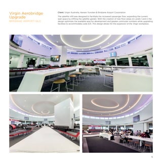 Client: Virgin Australia, Hansen Yuncken  Brisbane Airport Corporation
The satellite infill was designed to facilitate the increased passenger flow; expanding the current
wait space by infilling the satellite garden. With the creation of new floor areas on Levels 1 and 2, the
design optimises the available area for development and greater commuter numbers while upgrading
facilities to accommodate code D/E. This design allows for the expansion of the Virgin workplace.
Virgin Aerobridge
Upgrade
BRISBANE AIRPORT, QLD
5
 