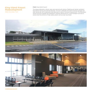 modedesigncorp.com
Client: King Island Council
This design delivered a vibrant, open plan terminal with plenty of lighting and natural ventilation
that blends internal and external elements. The form celebrates the island’s farming heritage and
shed vernacular with juxtaposed pods allowing for various functional requirements. The King Island
Airport Terminal upgrade was designed to optimise efficiencies for critical transport services to
ensure that the provision of high quality airport services was maximised.
King Island Airport
Redevelopment
KING ISLAND, TAS
 