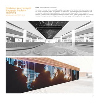 Client: Brisbane Airport Corporation
The primary concept of this project focused on creating an arrival identity for Brisbane, improving
the arrival experience, as well as upgrading the operational and performance requirements for the
Arrivals Hall and transition spaces between Immigration and Customs. The theme focused on
creating a welcome mat to Brisbane that left a positive and lasting image on passengers. The concept
included the implementation of digital savvy, diverse language and family friendly wait spaces.
Brisbane International
Baggage Reclaim
Theming
BRISBANE AIRPORT, QLD
7
 
