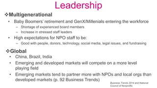 Leadership
• Baby Boomers’ retirement and GenX/Millenials entering the workforce
– Shortage of experienced board members
– Increase in stressed staff leaders
• High expectations for NPO staff to be:
– Good with people, donors, technology, social media, legal issues, and fundraising
Multigenerational
Global
• China, Brazil, India
• Emerging and developed markets will compete on a more level
playing field
• Emerging markets tend to partner more with NPOs and local orgs than
developed markets (p. 92 Business Trends)
Business Trends 2014 and National
Council of Nonprofits
 