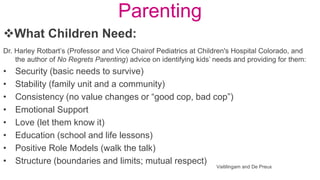 Parenting
Dr. Harley Rotbart’s (Professor and Vice Chairof Pediatrics at Children's Hospital Colorado, and
the author of No Regrets Parenting) advice on identifying kids’ needs and providing for them:
• Security (basic needs to survive)
• Stability (family unit and a community)
• Consistency (no value changes or “good cop, bad cop”)
• Emotional Support
• Love (let them know it)
• Education (school and life lessons)
• Positive Role Models (walk the talk)
• Structure (boundaries and limits; mutual respect)
What Children Need:
Vaitilingam and De Preux
 