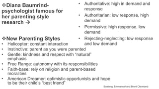 New Parenting Styles
Boateng, Emmanuel and Brent Cleveland
• Helicopter: constant interaction
• Instinctive: parent as you were parented
• Gentle: kindness and respect with “natural”
emphasis
• Free Range: autonomy with its responsibilities
• Faith-base: rely on religion and parent-based
moralities
• American Dreamer: optimistic opportunists and hope
to be their child’s “best friend”
• Authoritative: high in demand and
response
• Authoritarian: low response, high
demand
• Permissive: high response, low
demand
• Rejecting-neglecting: low response
and low demand
Diana Baumrind-
psychologist famous for
her parenting style
research 
 
