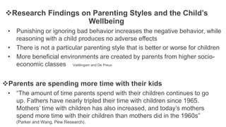 Research Findings on Parenting Styles and the Child’s
Wellbeing
• Punishing or ignoring bad behavior increases the negative behavior, while
reasoning with a child produces no adverse effects
• There is not a particular parenting style that is better or worse for children
• More beneficial environments are created by parents from higher socio-
economic classes Vaitilingam and De Preux
Parents are spending more time with their kids
• “The amount of time parents spend with their children continues to go
up. Fathers have nearly tripled their time with children since 1965.
Mothers’ time with children has also increased, and today’s mothers
spend more time with their children than mothers did in the 1960s”
(Parker and Wang, Pew Research).
 