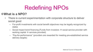 Redefining NPOs
• There is current experimentation with corporate structure to deliver
social good
– For-profit investments with social benefit objectives may be legally recognized by
states
– Social impact bond financing (Funds from investors  social service provider with
working capital  services provided)
– “Pay-for-performance” (providers are rewarded for meeting pre-established service
delivery targets)
What is a NPO?
National Council of Nonprofits
 
