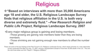 Religious
These are some of the key findings of the Pew Forum's U.S. Religious Landscape Survey, which draws primarily on a new nationwide
survey conducted from May 8 to Aug. 13, 2007, among a representative sample of more than 35,000 adults in the U.S. This and
the next three slides are from “Report 1: Religious Affiliation.”
“Based on interviews with more than 35,000 Americans
age 18 and older, the U.S. Religious Landscape Survey
finds that religious affiliation in the U.S. is both very
diverse and extremely fluid.” –Pew Research Religion and
Public Life Project, Religious Landscape Survey, 2007
•Every major religious group is gaining and losing members.
-Those growing are gaining new members faster than they are losing
members.
-Those shrinking are not gaining enough new members to offset the number
lost
 