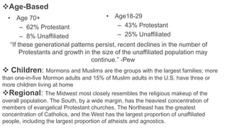 Age-Based
• Age 70+
– 62% Protestant
– 8% Unaffiliated
• Age18-29
– 43% Protestant
– 25% Unaffiliated
“If these generational patterns persist, recent declines in the number of
Protestants and growth in the size of the unaffiliated population may
continue.” -Pew
 Children: Mormons and Muslims are the groups with the largest families; more
than one-in-five Mormon adults and 15% of Muslim adults in the U.S. have three or
more children living at home
Regional: The Midwest most closely resembles the religious makeup of the
overall population. The South, by a wide margin, has the heaviest concentration of
members of evangelical Protestant churches. The Northeast has the greatest
concentration of Catholics, and the West has the largest proportion of unaffiliated
people, including the largest proportion of atheists and agnostics.
 