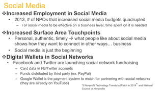 Increased Employment in Social Media
• 2013, # of NPOs that increased social media budgets quadrupled
– For social media to be effective on a business level, time spent on it is needed
Digital Wallets in Social Networks
• Facebook and Twitter are launching social network fundraising
– Card data in FB/Twitter accounts
– Funds distributed by third party (ex: PayPal)
– Google Wallet is the payment system to watch for partnering with social networks
(they are already on YouTube)
Social Media
Increased Surface Area Touchpoints
• Personal, authentic, timely  what people like about social media
shows how they want to connect in other ways… business
• Social media is just the beginning
“5 Nonprofit Technology Trends to Watch in 2014” and National
Council of Nonprofits
 