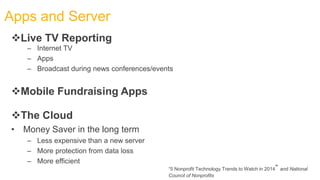 Mobile Fundraising Apps
The Cloud
• Money Saver in the long term
– Less expensive than a new server
– More protection from data loss
– More efficient
Apps and Server
Live TV Reporting
– Internet TV
– Apps
– Broadcast during news conferences/events
“5 Nonprofit Technology Trends to Watch in 2014” and National
Council of Nonprofits
 
