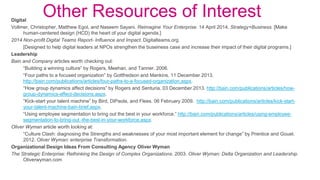Other Resources of InterestDigital
Vollmer, Christopher, Matthew Egol, and Naseem Sayani. Reimagine Your Enterprise. 14 April 2014. Strategy+Business. [Make
human-centered design (HCD) the heart of your digital agenda.]
2014 Non-profit Digital Teams Report- Influence and Impact. Digitalteams.org
[Designed to help digital leaders at NPOs strengthen the buseiness case and increase their impact of their digital programs.]
Leadership
Bain and Company articles worth checking out:
“Building a winning culture” by Rogers, Meehan, and Tanner. 2006.
“Four paths to a focused organization” by Gottfredson and Mankins. 11 December 2013.
http://bain.com/publications/articles/four-paths-to-a-focused-organization.aspx.
“How group dynamics affect decisions” by Rogers and Senturia. 03 December 2013. http://bain.com/publications/articles/how-
group-dynamics-affect-decisions.aspx.
“Kick-start your talent machine” by Bird, DiPaola, and Flees. 06 February 2009. http://bain.com/publications/articles/kick-start-
your-talent-machine-bain-brief.aspx.
“Using employee segmentation to bring out the best in your workforce.” http://bain.com/publications/articles/using-employee-
segmentation-to-bring-out -the-best-in-your-workforce.aspx.
Oliver Wyman article worth looking at:
“Culture Clash: diagnosing the Strengths and weaknesses of your most important element for change” by Prentice and Gouel.
2012. Oliver Wyman: enterprise Transformation.
Organizational Design Ideas From Consulting Agency Oliver Wyman
The Strategic Enterprise: Rethinking the Design of Complex Organizations. 2003. Oliver Wyman: Delta Organization and Leadership.
Oliverwyman.com
 
