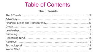 Table of Contents
The 8 Trends
The 8 Trends……..…………………………………………………………….3
Advocacy……………………………………………………………………….4
Financial Ethics and Transparency……………………………………….....5
Global…………………………………………………………………………...8
Leadership…………………………………………………………………….10
Parenting………………………………………………………………………12
Redefining NPO………………….…………………………………………...15
Religious………………….…………………………………………..............16
Technological………………………..………………………………………..19
Works Cited……………………………………………………………………22
 