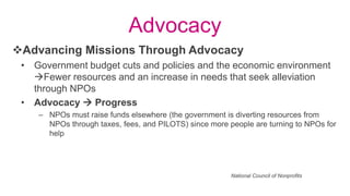 Advocacy
• Government budget cuts and policies and the economic environment
Fewer resources and an increase in needs that seek alleviation
through NPOs
• Advocacy  Progress
– NPOs must raise funds elsewhere (the government is diverting resources from
NPOs through taxes, fees, and PILOTS) since more people are turning to NPOs for
help
Advancing Missions Through Advocacy
National Council of Nonprofits
 