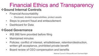 Good Governance
• IRS 990 form provided before filing
• Maintained minutes
• Policies: conflict of interest, whistleblower, retention/destruction,
written gift acceptance, prohibited private benefit
• Board review of CEO compensation and benefits
Sound Internal Controls
• Financial Accountability
– Disclosed, divided responsibilities, protect assets
• Steps to prevent fraud and embezzlement
• Dashboard for Data
National Council of Nonprofits and Overhead Myth
Financial Ethics and Transparency
 
