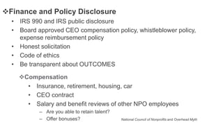 • IRS 990 and IRS public disclosure
• Board approved CEO compensation policy, whistleblower policy,
expense reimbursement policy
• Honest solicitation
• Code of ethics
• Be transparent about OUTCOMES
Finance and Policy Disclosure
• Insurance, retirement, housing, car
• CEO contract
• Salary and benefit reviews of other NPO employees
– Are you able to retain talent?
– Offer bonuses?
Compensation
National Council of Nonprofits and Overhead Myth
 