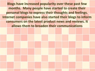 Blogs have increased popularity over these past few
     months. Many people have started to create their
   personal blogs to express their thoughts and feelings.
Internet companies have also started their blogs to inform
   consumers on the latest product news and reviews. It
       allows them to broaden their communications
 