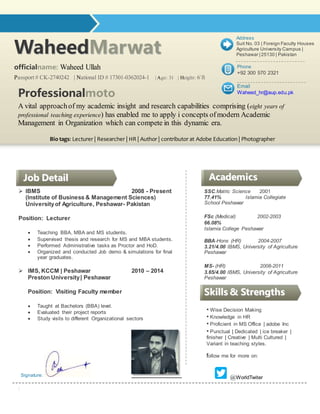 WWaahheeeeddMMaarrwwaatt
officialname: Waheed Ullah
Passport # CK-2740242 | National ID # 17301-0362024-1 | Age: 31 | Height: 6`ft
 IBMS 2008 - Present
(Institute of Business & Management Sciences)
Universityof Agriculture, Peshawar- Pakistan
Position: Lecturer
 Teaching BBA, MBA and MS students.
 Supervised thesis and research for MS and MBA students.
 Performed Administrative tasks as Proctor and HoD.
 Organized and conducted Job demo & simulations for final
year graduates.
 IMS, KCCM | Peshawar 2010 – 2014
Preston University| Peshawar
Position: Visiting Faculty member
 Taught at Bachelors (BBA) level.
 Evaluated their project reports
 Study visits to different Organizational sectors
Signature:
:
SSC.Matric Science 2001
77.41% Islamia Collegiate
School Peshawar
FSc (Medical) 2002-2003
66.08%
Islamia College Peshawar
BBA-Hons (HR) 2004-2007
3.21/4.00 IBMS, University of Agriculture
Peshawar
MS- (HR) 2008-2011
3.65/4.00 IBMS, University of Agriculture
Peshawar
PhD (Mgt) 2013-Present
continue
 Dean's List
 4.0 GPA
JJoobb DDeettaaiill
• Wise Decision Making
• Knowledge in HR
• Proficient in MS Office | adobe Inc
• Punctual | Dedicated | ice breaker |
finisher | Creative | Multi Cultured |
Variant in teaching styles.
follow me for more on:
Professionalmoto
A vital approachof my academic insight and research capabilities comprising (eight years of
professional teaching experience) has enabled me to apply i concepts ofmodern Academic
Management in Organization which can compete in this dynamic era.
Bio tags: Lecturer | Researcher | HR | Author | contributor at Adobe Education | Photographer
SSkkiillllss && SSttrreennggtthhss
AAccaaddeemmiiccss
Email
Waheed_hr@aup.edu.pk
Phone
+92 300 570 2321
Address
Suit No. 03 | Foreign Faculty Houses
Agriculture University Campus |
Peshawar | 25130 | Pakistan
@WorldTwiter
 
