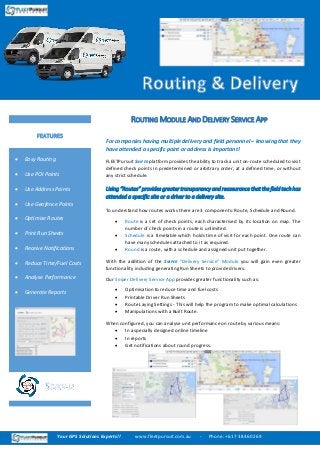 For companies having multiple delivery and field personnel – knowing that they
have attended a specific point or address is important!
FLEETPursuit SNIPER platform provides the ability to track a unit on-route scheduled to visit
defined check points in predetermined or arbitrary order, at a defined time, or without
any strict schedule.
Using “Routes” provides greater transparency and reassurance that the field tech has
attended a specific site or a driver to a delivery site.
To understand how routes works there are 3 components: Route, Schedule and Round.
 Route is a set of check points, each characterised by its location on map. The
number of check points in a route is unlimited.
 Schedule is a timetable which holds time of visit for each point. One route can
have many schedules attached to it as required.
 Round is a route, with a schedule and assigned unit put together.
With the addition of the SNIPER “Delivery Service” Module you will gain even greater
functionality including generating Run Sheets to provide drivers.
Our Sniper Delivery Service App provides greater functionality such as:
 Optimisation to reduce time and fuel costs
 Printable Driver Run Sheets
 Route Laying Settings - This will help the program to make optimal calculations
 Manipulations with a Built Route.
When configured, you can analyse unit performance on route by various means:
 In a specially designed online timeline
 In reports
 Get notifications about round progress.
ROUTING MODULE AND DELIVERY SERVICE APP
 Easy Routing
 Use POI Points
 Use Address Points
 Use Geofence Points
 Optimise Routes
 Print Run Sheets
 Receive Notifications
 Reduce Time/Fuel Costs
 Analyse Performance
 Generate Reports
FEATURES
Your GPS Solutions Experts!! www.fleetpursuit.com.au - Phone: +61 7 3846 0269
 