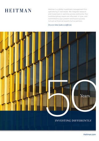 Heitman is a global investment management firm
specializing in real estate. We integrate research
and investment in real time across continents. Our
multidisciplinary teams are informed, in tune, and
committed to your present and future success,
not just as financial experts but as partners.
Discover what makes us different.
50Years
INVESTING DIFFERENTLY
Heitman.com
 