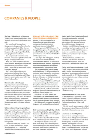 Moves
14 | AsiaProperty July 2016
companies & people
Shu in at TH Real Estate in Singapore
TH Real Estate has appointed Shusaku (Shu)
Watanabe as director of capital transactions,
Asia.
Shu joins from JP Morgan Asset
Management’s Singapore office, where he
was fund manager for its Tokyo Recovery
Fund. He will be based in TH Real Estate’s
Singapore office, reporting to Chris Reilly,
managing director, Asia Pacific.
Shu has previously worked for Aviva
Investors, Macquarie Capital Securities and
Morgan Stanley Japan Securities.
Reilly said: “I am delighted to welcome
Shu to our team. We are particularly excited
about leveraging his experience across
Japan, a region that we believe holds strong
investment potential.”
Shu’s arrival follows other recent
appointments including Harry Tan as
head of research, Asia Pacific, and William
Keaveney, senior analyst, based in TH Real
Estate’s Sydney office.
Hawkins takes helm of Logos
Logos Property has appointed Stephen
Hawkins as managing director of Logos
Southeast Asia, based in Singapore.
He was development director at Boustead
Singapore until February this year and was
chief executive of Macquarie Goodman Asia
from 2005 to 2007, after which he was head
of real estate for Guidance Investments.
Logos has bought two logistics facilities in
Singapore and said it will expand in South
East Asia.
Colliers bolsters Hong Kong retail team
Colliers International has recruited four
new staff to its Hong Kong retail team, with
Cynthia Ng joining from CBRE as director,
retail services Hong Kong, reporting to
Sebastian Skiff, who joined Colliers last year
as director of retail development and asset
management.
Colliers also hired Colly Tu from CBRE
China, as well as retail research analyst
Mervin Ling from DTZ Cushman &
Wakefield and Kinson Wong from Savills.
Klebes heads GreenOak’s Japan branch
GreenOak Real Estate has appointed
Daniel Klebes as representative director
and president of its Japanese business,
GreenOak Investment Management.
He joins from GTO Capital Management,
a consulting firm he set up in 2010. He was
also an adviser to TPG Capital. From 2004
to 2010 he was chief investment officer
for Aetos Japan and previously worked for
Goldman Sachs.
Former GreenOak Japan head Fred
Schmidt is now chairman of GreenOak
Investment Management, while also
maintaining a representative director role.
Carrier takes international role at CPPIB
Canada Pension Plan Investment Board has
made a number of senior appointments.
Alain Carrier has been appointed international
head, responsible for CPPIB’s international
investment activities, and will also continue
as head of Europe.
Suyi Kim has been promoted to head of
Asia, having previously run CPPIB’s private
equity investments in the region. He will
be replaced as head of private equity for the
region by Deborah Orida, who has been with
CPPIB since 2009.
Seek takes Asia Pacific chair at ULI
Dr Seek Ngee Huat, chairman of Global
Logistic Properties and former president
of GIC Real Estate, has been named Asia
Pacific chairman for the Urban Land
Institute.
The ULI recently opted to appoint a global
chairman and regional chairmen for the first
time. Seek will serve a two-year term.
Low moves on from Mapletree
Jean Low Su-Im has resigned as chief
financial officer of Mapletree Greater China
Commercial Trust Management with effect
from August 19, to “pursue personal
interests”, the Singapore REIT said.
Lawrence Ng Tzu Ann, a vice president in
the REIT’s finance department, will take over
Low’s duties until a replacement is found.
Edmund Tie & Co buys out C&W
stake to regain independence
Edmund Tie & Co has emerged as an
independent real estate adviser after
management bought out majority
stakeholder Cushman & Wakefield.
The management of DTZ Debenham Tie
Leung (SEA) bought out the majority stake of
over 60% held by Cushman & Wakefield for
an undisclosed sum and relaunched the firm
with its original name.
A total of 500 staff in Singapore, Thailand
and Malaysia will move to the newly
independent firm. Edmund Tie continues to
lead the company as chairman, supported by
chief executive Ong Choon Fah, who also
heads the research and consulting arms.
“The strategic decision to again operate
under the Edmund Tie & Company brand is
motivated by our longstanding commitment
to form a firm driven by a distinctly Asian
business philosophy, yet offering international
standards of expertise,” Tie said.
Tie joined forces with DTZ, then a UK-listed
company, 16 years ago. But DTZ has been
through a number owners in recent years,
culminating in last year’s merger with C&W.
Following the sale, C&W will continue its
Singapore operations under the leadership of
managing director Stephen Saul.
Asia Pacific CEO Stuart Roberts said:
“Singapore is a key market for many of our
core services and remains a critical regional
hub for our Asia Pacific and global business.”
C&W did not reply to a request for details of
Singapore staff numbers following the deal.
Dutt leads Ascendas-Singbridge in India
Ascendas-Singbridge has appointed former
Cushman & Wakefield executive Sanjay Dutt
as its new CEO for India.
Dutt was head of Cushman & Wakefield
India until the merger with DTZ last year.
He will join on August 1, taking over
from Lee Fu Nyap, who is returning to the
company’s Singapore head office to assume
a new role as executive vice-president for
real estate investment and funds.
 