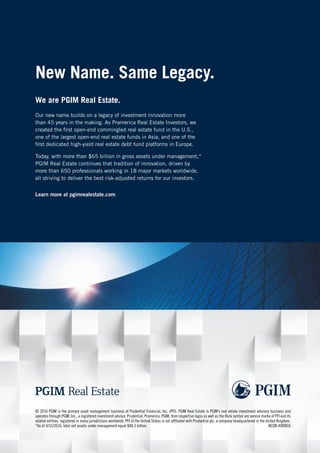 New Name. Same Legacy.
Our new name builds on a legacy of investment innovation more
than 45 years in the making. As Pramerica Real Estate Investors, we
created the first open-end commingled real estate fund in the U.S.,
one of the largest open-end real estate funds in Asia, and one of the
first dedicated high-yield real estate debt fund platforms in Europe.
Today, with more than $65 billion in gross assets under management,*
PGIM Real Estate continues that tradition of innovation, driven by
more than 650 professionals working in 18 major markets worldwide,
all striving to deliver the best risk-adjusted returns for our investors.
Learn more at pgimrealestate.com
We are PGIM Real Estate.
© 2016 PGIM is the primary asset management business of Prudential Financial, Inc. (PFI). PGIM Real Estate is PGIM’s real estate investment advisory business and
operates through PGIM, Inc., a registered investment advisor. Prudential, Pramerica, PGIM, their respective logos as well as the Rock symbol are service marks of PFI and its
related entities, registered in many jurisdictions worldwide. PFI of the United States is not affiliated with Prudential plc, a company headquartered in the United Kingdom.
*As of 3/31/2016, total net assets under management equal $48.3 billion. KESW-A9DREQ
REAL E
 