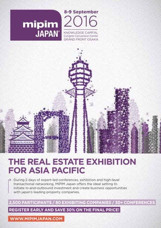 WWW.MIPIMJAPAN.COM
THE REAL ESTATE EXHIBITION
FOR ASIA PACIFIC
8-9 September
KNOWLEDGE CAPITAL
Congrès Convention Center
GRAND FRONT OSAKA
2,500 PARTICIPANTS / 80 EXHIBITING COMPANIES / 30+ CONFERENCES
REGISTER EARLY AND SAVE 30% ON THE FINAL PRICE!
During 2 days of expert-led conferences, exhibition and high-level
transactional networking, MIPIM Japan offers the ideal setting to
initiate in-and-outbound investment and create business opportunities
with japan’s leading property companies.
 