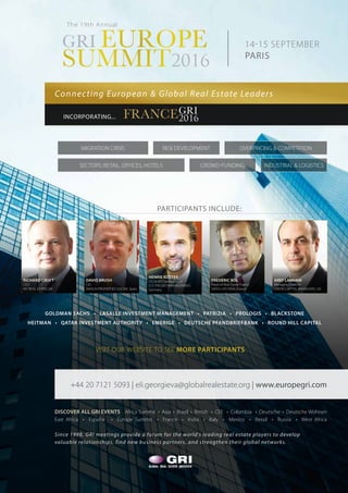 14-15 SEPTEMBER
PARIS
The 19th Annual
Connecting European & Global Real Estate Leaders
PARTICIPANTS INCLUDE:
GRI EUROPE
SUMMIT2016
GRI EUROPE
SUMMIT2016
FRANCEGRI
2016INCORPORATING...
GOLDMAN SACHS • LASALLE INVESTMENT MANAGEMENT • PATRIZIA • PROLOGIS • BLACKSTONE
HEITMAN • QATAR INVESTMENT AUTHORITY • EMERIGE • DEUTSCHE PFANDBRIEFBANK • ROUND HILL CAPITAL
DISCOVER ALL GRI EVENTS Africa Summit • Asia • Brazil • British • CEE • Colombia • Deutsche • Deutsche Wohnen
East Africa • España • Europe Summit • France • India • Italy • Mexico • Retail • Russia • West Africa
Since 1998, GRI meetings provide a forum for the world’s leading real estate players to develop
valuable relationships, find new business partners, and strengthen their global networks.
+44 20 7121 5093 | eli.georgieva@globalrealestate.org | www.europegri.com
VISIT OUR WEBSITE TO SEE MORE PARTICIPANTS
INDUSTRIAL & LOGISTICSCROWD-FUNDINGSECTORS; RETAIL, OFFICES, HOTELS
RESI DEVELOPMENTMIGRATION CRISIS OVERPRICING & COMPETITION
DAVID BRUSH
CIO
MERLIN PROPERTIES SOCIMI, Spain
RICHARD CROFT
CEO
M7 REAL ESTATE, UK
AREF LAHHAM
Managing Director
ORION CAPITAL MANAGERS, UK
FRÉDÉRIC BÔL
Head of Real Estate France
SWISS LIFE REIM, France
HENRIE KÖTTER
CIO & MD Development
ECE PROJEKTMANAGEMENT,
Germany
 