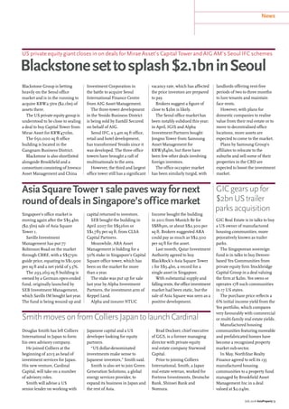 News
July 2016 AsiaProperty | 3
US private equity giant closes in on deals for Mirae Asset’s Capital Tower and AIG AM’s Seoul IFC schemes
Blackstonesettosplash$2.1bninSeoul
AsiaSquareTower1salepaveswayfornext
roundofdealsinSingapore’sofficemarket
SmithmovesonfromColliersJapantolaunchCardinal
GICgearsupfor
$2bnUStrailer
parksacquisition
Blackstone Group is betting
heavily on the Seoul office
market and is in the running to
acquire KRW2.5trn ($2.1bn) of
assets there.
The US private equity group is
understood to be close to sealing
a deal to buy Capital Tower from
Mirae Asset for KRW470bn.
The 650,000 sq ft office
building is located in the
Gangnam Business District.
Blackstone is also shortlisted
alongside Brookfield and a
consortium consisting of Invesco
Asset Management and China
Investment Corporation in
the battle to acquire Seoul
International Finance Centre
from AIG Asset Management.
The three-tower development
in the Yeoido Business District
is being sold by Eastdil Secured
on behalf of AIG.
Seoul IFC, a 5.4m sq ft office,
retail and hotel development,
has transformed Yeoido since it
was developed. The three office
towers have brought a raft of
multinationals to the area.
However, the third and largest
office tower still has a significant
vacancy rate, which has affected
the price investors are prepared
to pay.
Brokers suggest a figure of
close to $2bn is likely.
The Seoul office market has
been notably subdued this year;
in April, IGIS and Alpha
Investment Partners bought
Jongno Tower from Samsung
Asset Management for
KRW384bn, but there have
been few other deals involving
foreign investors.
The office occupier market
has been similarly turgid, with
landlords offering rent-free
periods of two to three months
to lure tenants and maintain
face rents.
However, with plans for
domestic companies to realise
value from their real estate or to
move to decentralised office
locations, more assets are
expected to come to the market.
Plans by Samsung Group’s
affiliates to relocate to the
suburbs and sell some of their
properties in the CBD are
expected to boost the investment
market.
Singapore’s office market is
moving again after the S$3.4bn
($2.5bn) sale of Asia Square
Tower 1.
Savills Investment
Management has put 77
Robinson Road on the market
through CBRE, with a S$575m
guide price, equating to S$1,900
per sq ft and a net yield of 3.5%.
The 293,269 sq ft building is
owned by a German open-ended
fund, originally launched by
SEB Investment Management,
which Savills IM bought last year.
The fund is being wound up and
capital returned to investors.
SEB bought the building in
April 2007 for S$526m or
S$1,783 per sq ft, from CLSA
Capital Partners.
Meanwhile, ARA Asset
Management is bidding for a
50% stake in Singapore’s Capital
Square office tower, which has
been on the market for more
than a year.
The stake was put up for sale
last year by Alpha Investment
Partners, the investment arm of
Keppel Land.
Alpha and insurer NTUC
Income bought the building
in 2011 from Munich Re for
S$889m, or about S$2,300 per
sq ft. Brokers suggested ARA
could pay as much as S$2,500
per sq ft for the asset.
Last month, Qatar Investment
Authority agreed to buy
BlackRock’s Asia Square Tower
1 for S$3.4bn, a record for a
single asset in Singapore.
With substantial supply and
fallingrents,theofficeinvestment
market had been static, but the
sale of Asia Square was seen as a
positive development.
GIC Real Estate is in talks to buy
a US owner of manufactured
housing communities, more
pejoratively known as trailer
parks.
The Singaporean sovereign
fund is in talks to buy Denver-
based Yes Communities from
private equity firm Stockbridge
Capital Group in a deal valuing
the firm at $2bn. Yes owns or
operates 178 such communities
in 17 US states.
The purchase price reflects a
6% initial income yield from the
Yes portfolio, which compares
very favourably with commercial
or multi-family real estate yields.
Manufactured housing
communities featuring moveable
and prefabricated homes have
become a recognised property
market sub-sector.
In May, NorthStar Realty
Finance agreed to sell its 135
manufactured housing
communities to a property fund
managed by Brookfield Asset
Management Inc in a deal
valued at $2.04bn.
Douglas Smith has left Colliers
International in Japan to form
his own advisory company.
He joined Colliers at the
beginning of 2015 as head of
investment services for Japan.
His new venture, Cardinal
Capital, will take on a number
of advisory roles.
Smith will advise a US
senior lender on working with
Japanese capital and a US
developer looking for equity
partners.
“US dollar-denominated
investments make sense to
Japanese investors,” Smith said.
Smith is also set to join Green
Generation Solutions, a global
energy services provider, to
expand its business in Japan and
the rest of Asia.
Brad Dockser, chief executive
of GGS, is a former managing
director with private equity
real estate company Starwood
Capital.
Prior to joining Colliers
International, Smith, a Japan
real estate veteran, worked for
Fortress Investments, Deutsche
Bank, Shinsei Bank and
Nomura.
 