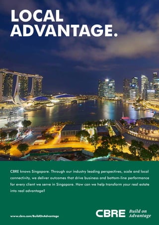 CBRE knows Singapore. Through our industry leading perspectives, scale and local
connectivity, we deliver outcomes that drive business and bottom-line performance
for every client we serve in Singapore. How can we help transform your real estate
into real advantage?
LOCAL
ADVANTAGE.
www.cbre.com/BuildOnAdvantage
Build on
Advantage
 