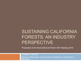 SUSTAINING CALIFORNIA
FORESTS: AN INDUSTRY
PERSPECTIVE
Chelsea P. McIver
Bureau of Business and Economic Research, University of
Montana
Presented at the NorCal/SoCal Winter SAF Meeting 2016
 