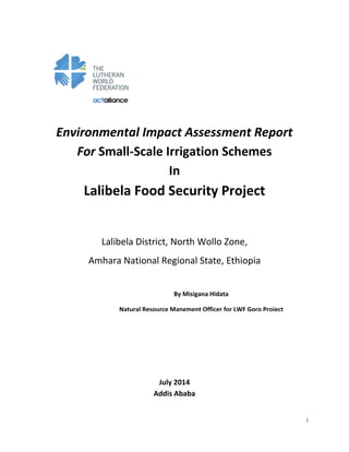 i
Environmental Impact Assessment Report
For Small-Scale Irrigation Schemes
In
Lalibela Food Security Project
Lalibela District, North Wollo Zone,
Amhara National Regional State, Ethiopia
July 2014
Addis Ababa
By Misigana Hidata
Natural Resource Mangment Officer for LWF Goro Project
 