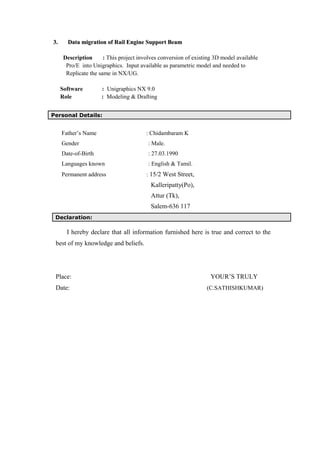 3.3. Data migration of Rail Engine Support BeamData migration of Rail Engine Support Beam
Description : This project involves conversion of existing 3D model available
Pro/E into Unigraphics. Input available as parametric model and needed to
Replicate the same in NX/UG.
Software : Unigraphics NX 9.0
Role : Modeling & Drafting
Personal Details:
Father’s Name : Chidambaram K
Gender : Male.
Date-of-Birth : 27.03.1990
Languages known : English & Tamil.
Permanent address : 15/2 West Street,
Kalleripatty(Po),
Attur (Tk),
Salem-636 117
Declaration:
I hereby declare that all information furnished here is true and correct to the
best of my knowledge and beliefs.
Place: YOUR’S TRULY
Date: (C.SATHISHKUMAR)
 