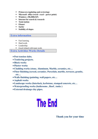  Primavera (updating and reviewing)
 Microsoft office (word - excel – power point)
 Windows (98,2000,XP)
 Internet for search & research
 Total station
 Ebanet
 Surfer
 Stability of slopes
Extra informationExtra information
 Fast learning.
 Hard work.
 Leadership.
 Good related with team work.
Extra Activities Works DetailsExtra Activities Works Details
• Post tension slabs.
• Tendering projects.
• Block works
• Plaster works
• Cladding works (stone, Aluminum, Marble, ceramics, etc…
• Floor finishing (screed, ceramics. Porcelain, marble, terrazzo, granite,
etc…
• Walls finishing (painting, wall papers, etc…
• Asphalt works
• Landscape works (Interlock, kerbstone, stamped concrete, etc…
• Waterproofing works (bathrooms , Roof , tanks )
• External drainage clay pipes.
Thank you for your time
 