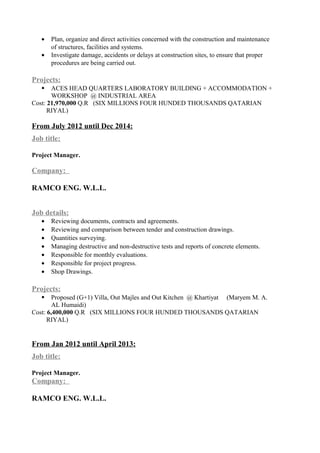 • Plan, organize and direct activities concerned with the construction and maintenance
of structures, facilities and systems.
• Investigate damage, accidents or delays at construction sites, to ensure that proper
procedures are being carried out.
Projects:
 ACES HEAD QUARTERS LABORATORY BUILDING + ACCOMMODATION +
WORKSHOP @ INDUSTRIAL AREA
Cost: 21,970,000 Q.R (SIX MILLIONS FOUR HUNDED THOUSANDS QATARIAN
RIYAL)
From July 2012 until Dec 2014:
Job title:
Project Manager.
Company:
RAMCO ENG. W.L.L.
Job details:
• Reviewing documents, contracts and agreements.
• Reviewing and comparison between tender and construction drawings.
• Quantities surveying.
• Managing destructive and non-destructive tests and reports of concrete elements.
• Responsible for monthly evaluations.
• Responsible for project progress.
• Shop Drawings.
Projects:
 Proposed (G+1) Villa, Out Majles and Out Kitchen @ Khartiyat (Maryem M. A.
AL Humaidi)
Cost: 6,400,000 Q.R (SIX MILLIONS FOUR HUNDED THOUSANDS QATARIAN
RIYAL)
From Jan 2012 until April 2013:
Job title:
Project Manager.
Company:
RAMCO ENG. W.L.L.
 