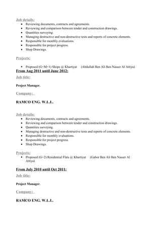 Job details:
• Reviewing documents, contracts and agreements.
• Reviewing and comparison between tender and construction drawings.
• Quantities surveying.
• Managing destructive and non-destructive tests and reports of concrete elements.
• Responsible for monthly evaluations.
• Responsible for project progress.
• Shop Drawings.
Projects:
 Proposed (G+M+1) Shops @ Khartiyat (Abdullah Ben Ali Ben Nasser Al Attiya)
From Aug 2011 until June 2012:
Job title:
Project Manager.
Company:
RAMCO ENG. W.L.L.
Job details:
• Reviewing documents, contracts and agreements.
• Reviewing and comparison between tender and construction drawings.
• Quantities surveying.
• Managing destructive and non-destructive tests and reports of concrete elements.
• Responsible for monthly evaluations.
• Responsible for project progress.
• Shop Drawings.
Projects:
 Proposed (G+2) Residential Flats @ Khartiyat (Gabor Ben Ali Ben Nasser Al
Attiya)
From July 2010 until Oct 2011:
Job title:
Project Manager.
Company:
RAMCO ENG. W.L.L.
 