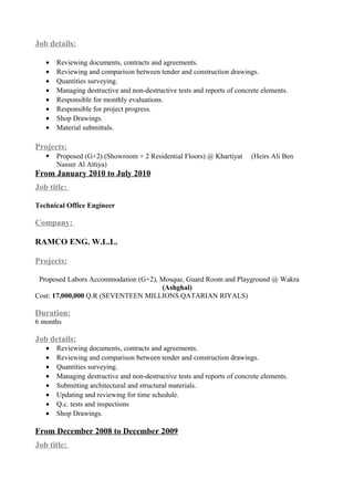 Job details:
• Reviewing documents, contracts and agreements.
• Reviewing and comparison between tender and construction drawings.
• Quantities surveying.
• Managing destructive and non-destructive tests and reports of concrete elements.
• Responsible for monthly evaluations.
• Responsible for project progress.
• Shop Drawings.
• Material submittals.
Projects:
 Proposed (G+2) (Showroom + 2 Residential Floors) @ Khartiyat (Heirs Ali Ben
Nasser Al Attiya)
From January 2010 to July 2010
Job title:
Technical Office Engineer
Company:
RAMCO ENG. W.L.L.
Projects:
Proposed Labors Accommodation (G+2), Mosque, Guard Room and Playground @ Wakra
(Ashghal)
Cost: 17,000,000 Q.R (SEVENTEEN MILLIONS QATARIAN RIYALS)
Duration:
6 months
Job details:
• Reviewing documents, contracts and agreements.
• Reviewing and comparison between tender and construction drawings.
• Quantities surveying.
• Managing destructive and non-destructive tests and reports of concrete elements.
• Submitting architectural and structural materials.
• Updating and reviewing for time schedule.
• Q.c. tests and inspections
• Shop Drawings.
From December 2008 to December 2009
Job title:
 