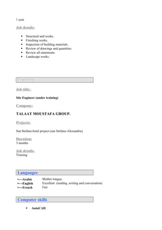 1 year
Job details:
 Structural and works.
 Finishing works.
 Inspection of building materials.
 Review of drawings and quantities.
 Review all statements.
 Landscape works.
TrainingTraining
Job title:
Site Engineer (under training)
Company:
TALAAT MOUSTAFA GROUP.
Projects:
San Stefano hotel project (san Stefano-Alexandria)
Duration:
3 months
Job details:
Training
LanguagesLanguages
 Arabic Mother tongue.
 English Excellent (reading ,writing and conversation)
 French Fair
Computer skillsComputer skills
 AutoCAD
 