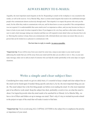 Considering how many emails we get on a daily basis, it’s essential to keep a simple and clear subject line so
the email can be found again if needed. Being specific and clear is, by far, the most important thing you can
do. The email subject line is the first thing people see before even reading the email. It is the most important
part of an effective work email. Keep the subject line short, preferably a word or two, on what the email is
about. Use logical keywords when the email needs to be searched for or filtered. At La Marche Mfg., we
have a lot of filters and folders set up to manage our email. That’s why it’s key to include keywords related
to the project or topic of the email that will make it easier to find later.
*Important tip: Try to avoid using ALL CAPTIAL LETTERS in the subject box to emphasize the priority
or importance of your email.
ALWAYS REPLY TO E-MAILS:
Arguably, the most important email etiquette on the list. Responding to emails in the workplace is very essential to the
sender, as well as the receiver. At La Marche Mfg., there is certain email etiquette that needs to be established amongst
people who communicate almost exclusively through email. That etiquette is to respect the person who sent you the
email, for the effort they made to communicate with you, and let them know as soon as possible if the correspondence
was not required. It is understandable that some emails aren’t as important as others, and you may become too busy at
times to look at your email, let alone respond to them. If you happen to be very busy and have other tasks at hand, be
sure to send a short message stating your situation and that you will respond in more detail when you become free to do
so. Showing the courtesy to keep, those you communicate with, informed about your status can ensure that you are a
person that can be looked at as a pleasure to communicate with.
The best time to reply to emails: As soon as possible.
*Important tip: If you will be away from your email for some time, setup an auto-reply to your email account
addressing the sender that you will be away from your email until the date you are able to view it. Also, in your auto
reply message, make sure to add an email of someone who can help the sender (preferably in the same dept.) in urgent
situations.
Write a simple and clear subject line:
 