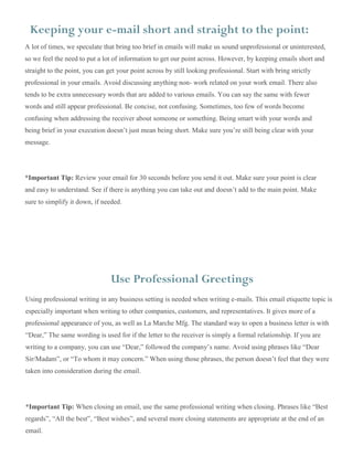 A lot of times, we speculate that bring too brief in emails will make us sound unprofessional or uninterested,
so we feel the need to put a lot of information to get our point across. However, by keeping emails short and
straight to the point, you can get your point across by still looking professional. Start with bring strictly
professional in your emails. Avoid discussing anything non- work related on your work email. There also
tends to be extra unnecessary words that are added to various emails. You can say the same with fewer
words and still appear professional. Be concise, not confusing. Sometimes, too few of words become
confusing when addressing the receiver about someone or something. Being smart with your words and
being brief in your execution doesn’t just mean being short. Make sure you’re still being clear with your
message.
*Important Tip: Review your email for 30 seconds before you send it out. Make sure your point is clear
and easy to understand. See if there is anything you can take out and doesn’t add to the main point. Make
sure to simplify it down, if needed.
Keeping your e-mail short and straight to the point:
Using professional writing in any business setting is needed when writing e-mails. This email etiquette topic is
especially important when writing to other companies, customers, and representatives. It gives more of a
professional appearance of you, as well as La Marche Mfg. The standard way to open a business letter is with
“Dear,” The same wording is used for if the letter to the receiver is simply a formal relationship. If you are
writing to a company, you can use “Dear,” followed the company’s name. Avoid using phrases like “Dear
Sir/Madam”, or “To whom it may concern.” When using those phrases, the person doesn’t feel that they were
taken into consideration during the email.
*Important Tip: When closing an email, use the same professional writing when closing. Phrases like “Best
regards”, “All the best”, “Best wishes”, and several more closing statements are appropriate at the end of an
email.
All the
Use Professional Greetings
 