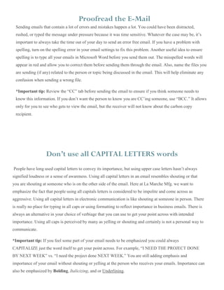 Proofread the E-Mail
Sending emails that contain a lot of errors and mistakes happen a lot. You could have been distracted,
rushed, or typed the message under pressure because it was time sensitive. Whatever the case may be, it’s
important to always take the time out of your day to send an error free email. If you have a problem with
spelling, turn on the spelling error in your email settings to fix this problem. Another useful idea to ensure
spelling is to type all your emails in Microsoft Word before you send them out. The misspelled words will
appear in red and allow you to correct them before sending them through the email. Also, name the files you
are sending (if any) related to the person or topic being discussed in the email. This will help eliminate any
confusion when sending a wrong file.
*Important tip: Review the “CC” tab before sending the email to ensure if you think someone needs to
know this information. If you don’t want the person to know you are CC’ing someone, use “BCC.” It allows
only for you to see who gets to view the email, but the receiver will not know about the carbon copy
recipient.
Don’t use all CAPITAL LETTERS words
People have long used capital letters to convey its importance, but using upper case letters hasn’t always
signified loudness or a sense of awareness. Using all capital letters in an email resembles shouting or that
you are shouting at someone who is on the other side of the email. Here at La Marche Mfg. we want to
emphasize the fact that people using all capitals letters is considered to be impolite and come across as
aggressive. Using all capital letters in electronic communication is like shouting at someone in person. There
is really no place for typing in all caps or using formatting to reflect importance in business emails. There is
always an alternative in your choice of verbiage that you can use to get your point across with intended
importance. Using all caps is perceived by many as yelling or shouting and certainly is not a personal way to
communicate.
*Important tip: If you feel some part of your email needs to be emphasized you could always
CAPITALIZE just the word itself to get your point across. For example, “I NEED THE PROJECT DONE
BY NEXT WEEK” vs. “I need the project done NEXT WEEK.” You are still adding emphasis and
importance of your email without shouting or yelling at the person who receives your emails. Importance can
also be emphasized by Bolding, Italicizing, and or Underlining.
 