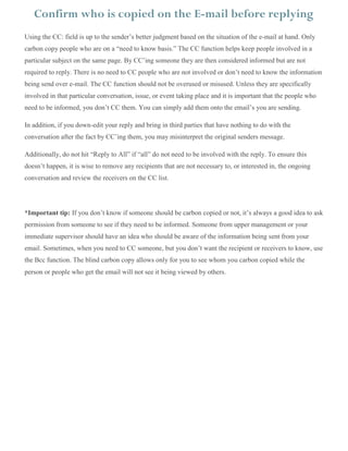 Using the CC: field is up to the sender’s better judgment based on the situation of the e-mail at hand. Only
carbon copy people who are on a “need to know basis.” The CC function helps keep people involved in a
particular subject on the same page. By CC’ing someone they are then considered informed but are not
required to reply. There is no need to CC people who are not involved or don’t need to know the information
being send over e-mail. The CC function should not be overused or misused. Unless they are specifically
involved in that particular conversation, issue, or event taking place and it is important that the people who
need to be informed, you don’t CC them. You can simply add them onto the email’s you are sending.
In addition, if you down-edit your reply and bring in third parties that have nothing to do with the
conversation after the fact by CC’ing them, you may misinterpret the original senders message.
Additionally, do not hit “Reply to All” if “all” do not need to be involved with the reply. To ensure this
doesn’t happen, it is wise to remove any recipients that are not necessary to, or interested in, the ongoing
conversation and review the receivers on the CC list.
*Important tip: If you don’t know if someone should be carbon copied or not, it’s always a good idea to ask
permission from someone to see if they need to be informed. Someone from upper management or your
immediate supervisor should have an idea who should be aware of the information being sent from your
email. Sometimes, when you need to CC someone, but you don’t want the recipient or receivers to know, use
the Bcc function. The blind carbon copy allows only for you to see whom you carbon copied while the
person or people who get the email will not see it being viewed by others.
Confirm who is copied on the E-mail before replying
 