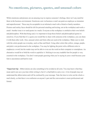 No emoticons, pictures, quotes, and unusual colors
While emoticons and pictures are an amusing way to express someone’s feelings, there isn’t any need for
them in the business environment. Emoticons sent via business e-mail can paint an employee as immature
and unprofessional. These may be acceptable in an informal e-mail with a friend or family members.
Pictures and smiley faces should be left for personal emailing and texting, not at the workplace and work e-
email. Another issue is to send quotes in e-mails. Everyone at the workplace is entitled to their own beliefs
and philosophies. With that being said, it is important to keep those beliefs and philosophical quotes to
ourselves. If you find that it’s a quote you would like to share with someone at the workplace, you can share
it with them after work. Also, unusual colors and fonts often are used at the workplace. Make sure to stick
with the colors people use everyday, such as blue and black. Using other colors like yellow, orange, purple,
and pink is not professional in the workplace. You may be lighting the point with a different color to
emphasize a word, but the reader may not be able to even see the word on their computer or smartphone. An
alternative would be to bold the word or capitalize it. Sticking to an easy readable font for people is very
essential in the workplace. You don’t want people guessing what you’re saying in your e-mail because your
font is uncommon and hard to read.
*Important tip: Abbreviations are also something to be avoided at all costs. You may know what they
mean and it can save you time while writing it, but it’s a bad habit to carry over. A lot of people may not
understand the abbreviation and will be confused by your message. Take the time to write out the whole e-
mail clearly, so that there is no confusion on anyone’s part and the conversation is more professional and
formal.
 