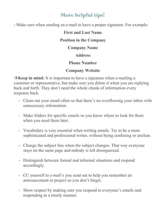 More helpful tips!
- Make sure when sending an e-mail to have a proper signature. For example:
First and Last Name
Position in the Company
Company Name
Address
Phone Number
Company Website
Keep in mind: It is important to have a signature when e-mailing a
customer or representative, but make sure you delete it when you are replying
back and forth. They don’t need the whole chunk of information every
response back.
- Clean out your email often so that there’s no overflowing your inbox with
unnecessary information.
- Make folders for specific emails so you know where to look for them
when you need them later.
- Vocabulary is very essential when writing emails. Try to be a more
sophisticated and professional writer, without being confusing or unclear.
- Change the subject line when the subject changes. That way everyone
stays on the same page and nobody is left disorganized.
- Distinguish between formal and informal situations and respond
accordingly.
- CC yourself to e-mail’s you send out to help you remember an
announcement or project so you don’t forget.
- Show respect by making sure you respond to everyone’s emails and
responding in a timely manner.
 