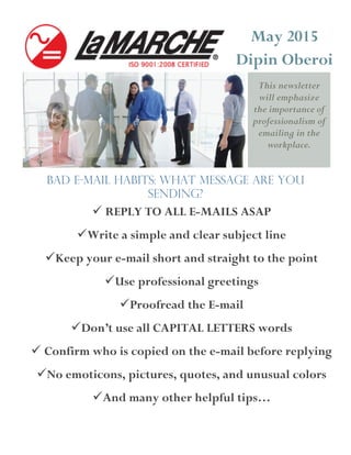 This newsletter
will emphasize
the importance of
professionalism of
emailing in the
workplace.
May 2015
Dipin Oberoi
Bad e-mail habits: What message are you
sending?
 REPLY TO ALL E-MAILS ASAP
Write a simple and clear subject line
Keep your e-mail short and straight to the point
Use professional greetings
Proofread the E-mail
Don’t use all CAPITAL LETTERS words
 Confirm who is copied on the e-mail before replying
No emoticons, pictures, quotes, and unusual colors
And many other helpful tips…
 