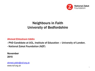 Neighbours in Faith
University of Bedfordshire
Ahmed Ehtesham Uddin
- PhD Candidate at UCL, Institute of Education – University of London.
- National Zakat Foundation (NZF)
November
2015
ahmed.uddin@nzf.org.uk
www.nzf.org.uk
1
 