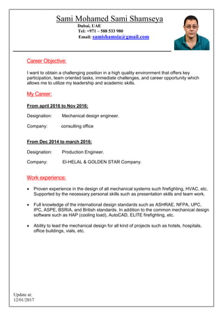 Update at:
2017/01/12
Sami Mohamed Sami Shamseya
Dubai, UAE
Tel: +971 – 588 533 980
samishamsia@gmail.comEmail:
Career Objective:
I want to obtain a challenging position in a high quality environment that offers key
participation, team oriented tasks, immediate challenges, and career opportunity which
allows me to utilize my leadership and academic skills.
My Career:
From april 2016 to Nov 2016:
Designation: Mechanical design engineer.
Company: consulting office
From Dec 2014 to march 2016:
Designation: Production Engineer.
Company: El-HELAL & GOLDEN STAR Company.
Work experience:
 Proven experience in the design of all mechanical systems such firefighting, HVAC, etc.
Supported by the necessary personal skills such as presentation skills and team work.
 Full knowledge of the international design standards such as ASHRAE, NFPA, UPC,
IPC, ASPE, BSRIA, and British standards. In addition to the common mechanical design
software such as HAP (cooling load), AutoCAD, ELITE firefighting, etc.
 Ability to lead the mechanical design for all kind of projects such as hotels, hospitals,
office buildings, vials, etc.
 