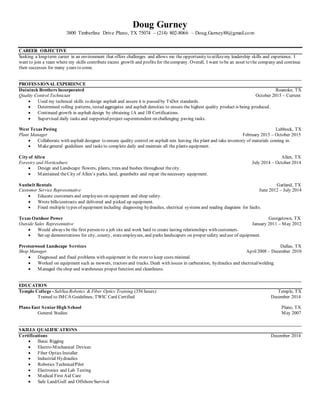 Doug Gurney
3800 Timberline Drive Plano, TX 75074 – (214) 802-8066 – Doug.Gurney88@gmail.com
CAREER OBJECTIVE
Seeking a long-term career in an environment that offers challenges and allows me the opportunity to utilizemy leadership skills and experience. I
want to join a team where my skills contribute excess growth and profits for thecompany. Overall, I want to be an asset to the company and continue
their successes for many years to come.
________________________________________________________________________________________________________________________
PROFESSIONAL EXPERIENCE
Duininck Brothers Incorporated Roanoke, TX
Quality Control Technician October 2015 – Current
 Used my technical skills to design asphalt and assure it is passed by TxDot standards.
 Determined rolling patterns, tested aggregates and asphalt densities to ensure the highest quality product is being produced.
 Continued growth in asphalt design by obtaining 1A and 1B Certifications.
 Supervised daily tasks and supported project superintendent on challenging paving tasks.
West Texas Paving Lubbock, TX
Plant Manager February 2015 – October 2015
 Collaborate with asphalt designer to ensure quality control on asphalt mix leaving the plant and take inventory of materials coming in.
 Makegeneral guidelines and tasks to complete daily and maintain all the plants equipment.
City of Allen Allen, TX
Forestry and Horticulture July 2014 – October 2014
 Design and Landscape flowers, plants, trees and bushes throughout thecity.
 Maintained theCity of Allen’s parks, land, greenbelts and repair thenecessary equipment.
Sunbelt Rentals Garland, TX
Customer Service Representative June 2012 – July 2014
 Educate customers and employees on equipment and shop safety.
 Wrote bills/contracts and delivered and picked up equipment.
 Fixed multiple types of equipment including diagnosing hydraulics, electrical systems and reading diagrams for faults.
Texas Outdoor Power Georgetown, TX
Outside Sales Representative January 2011 – May 2012
 Would always be the first person to a job site and work hard to create lasting relationships with customers.
 Set-up demonstrations for city, county, stateemployees, and parks landscapers on proper safety and use of equipment.
Prestonwood Landscape Services Dallas, TX
Shop Manager April2008 – December 2010
 Diagnosed and fixed problems with equipment in the storeto keep costs minimal.
 Worked on equipment such as mowers, tractors and trucks. Dealt with issues in carburation, hydraulics and electrical/welding.
 Managed theshop and warehouses proper function and cleanliness.
________________________________________________________________________________________________________________________
EDUCATION
Temple College - SubSea Robotics & Fiber Optics Training (356 hours) Temple, TX
Trained to IMCA Guidelines; TWIC Card Certified December 2014
Plano East SeniorHigh School Plano, TX
General Studies May 2007
________________________________________________________________________________________________________________________
SKILLS QUALIFICATIONS
Certifications December 2014
 Basic Rigging
 Electro-Mechanical Devices
 Fiber Optics Installer
 Industrial Hydraulics
 Robotics Technical/Pilot
 Electronics and Lab Testing
 Medical First Aid Care
 Safe Land/Gulf and OffshoreSurvival
 