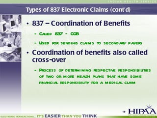 Types of 837 Electronic Claims (cont’d) 837 – Coordination of Benefits Called 837 – COB Used for sending claims to secondary payers Coordination of benefits also called cross-over Process of determining respective responsibilities of two or more health plans that have some financial responsibility for a medical claim 