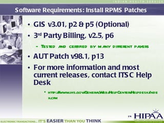 Software Requirements: Install RPMS Patches  GIS v3.01, p2 & p5 (Optional)   3 rd  Party Billing, v2.5, p6   Tested and certified by many different payers AUT Patch v98.1, p13   For more information and most current releases, contact ITSC Help Desk http://www.ihs.gov/GeneralWeb/HelpCenter/Helpdesk/index.cfm 