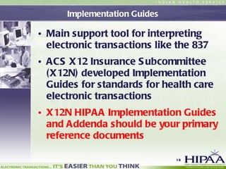 Implementation Guides Main support tool for interpreting  electronic transactions like the 837 ACS X12 Insurance Subcommittee (X12N) developed Implementation Guides for standards for health care electronic transactions X12N HIPAA Implementation Guides and Addenda should be your primary reference documents 
